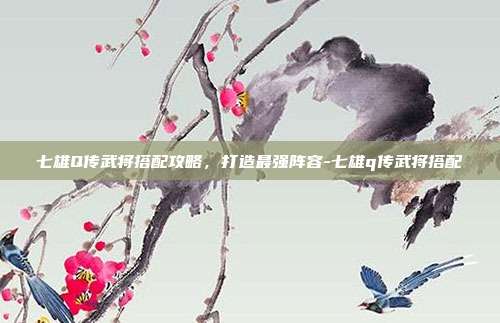 七雄Q传武将搭配攻略,打造最强阵容-七雄q传武将搭配