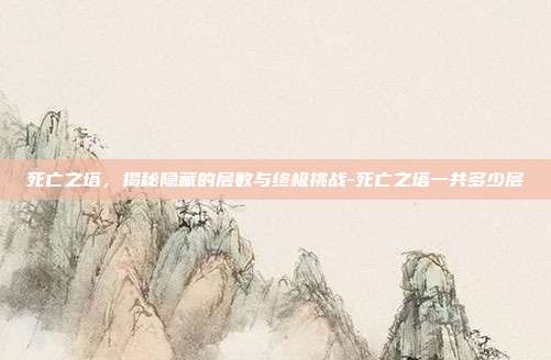 死亡之塔,揭秘隐藏的层数与终极挑战-死亡之塔一共多少层