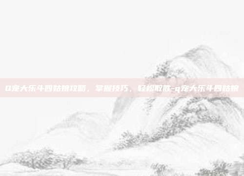 Q宠大乐斗四姑娘攻略,掌握技巧,轻松取胜-q宠大乐斗四姑娘