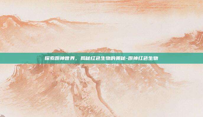 探索原神世界,揭秘红色生物的奥秘-原神红色生物
