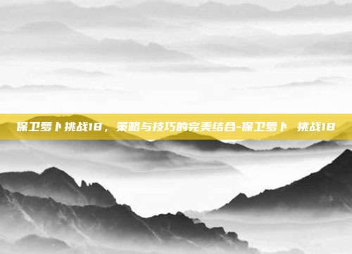 保卫萝卜挑战18,策略与技巧的完美结合-保卫萝卜 挑战18