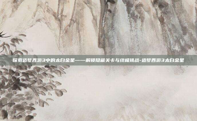 探索造梦西游3中的太白金星——解锁隐藏关卡与终极挑战-造梦西游3太白金星