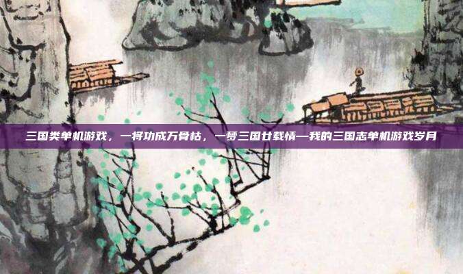 三国类单机游戏,一将功成万骨枯,一梦三国廿载情—我的三国志单机游戏岁月