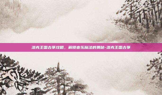 洛克王国古筝攻略,解锁音乐魔法的奥秘-洛克王国古筝