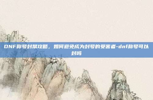 DNF称号封禁攻略,如何避免成为封号的受害者-dnf称号可以封吗