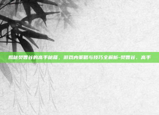 揭秘焚香谷的高手秘籍,游戏内策略与技巧全解析-焚香谷、高手