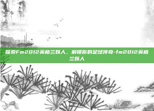 探索Fm2012英格兰妖人,解锁你的足球传奇-fm2012英格兰妖人
