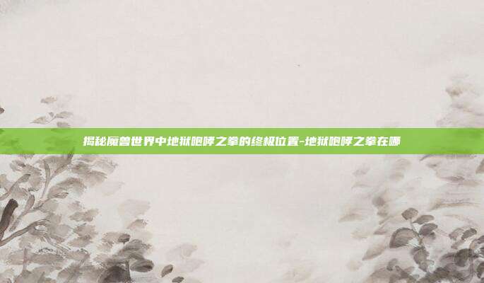 揭秘魔兽世界中地狱咆哮之拳的终极位置-地狱咆哮之拳在哪