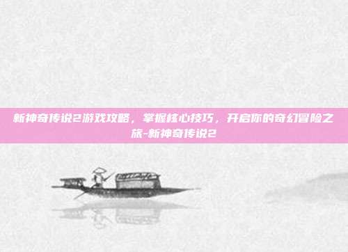 新神奇传说2游戏攻略,掌握核心技巧,开启你的奇幻冒险之旅-新神奇传说2