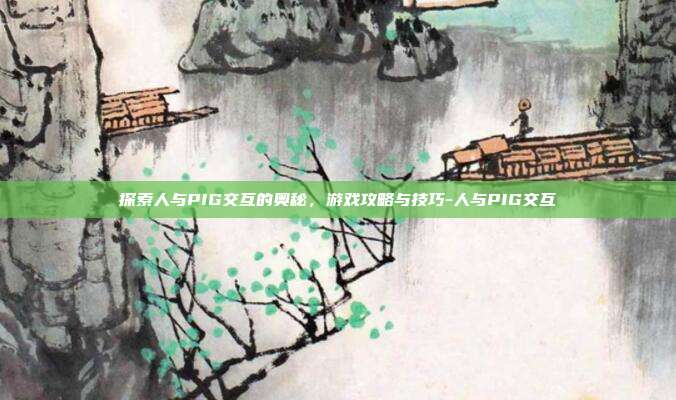 探索人与PIG交互的奥秘,游戏攻略与技巧-人与PIG交互