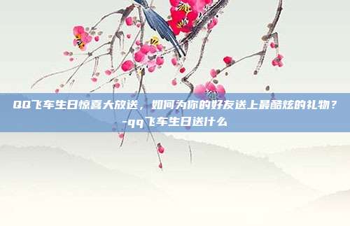 QQ飞车生日惊喜大放送,如何为你的好友送上最酷炫的礼物?-qq飞车生日送什么