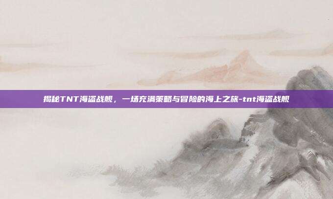 揭秘TNT海盗战舰,一场充满策略与冒险的海上之旅-tnt海盗战舰