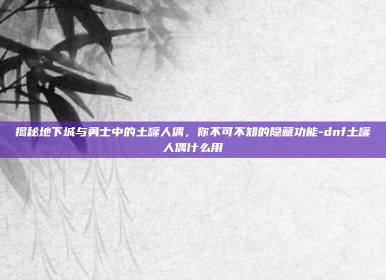 揭秘地下城与勇士中的土罐人偶,你不可不知的隐藏功能-dnf土罐人偶什么用