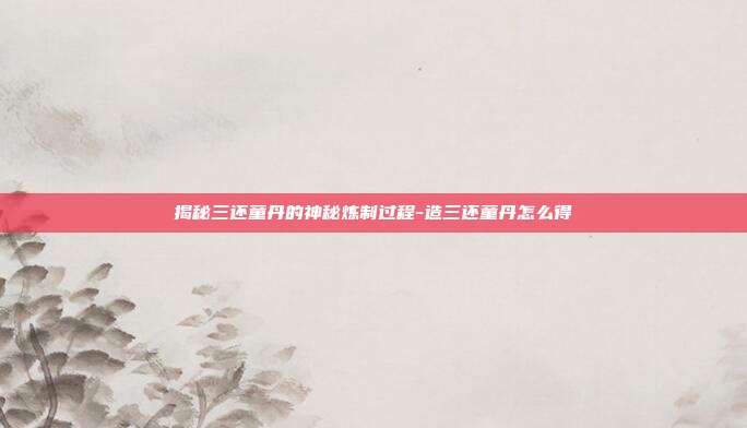 揭秘三还童丹的神秘炼制过程-造三还童丹怎么得