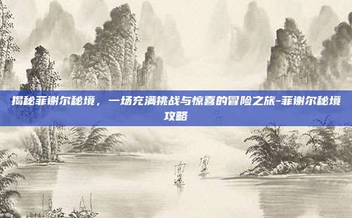 揭秘菲谢尔秘境,一场充满挑战与惊喜的冒险之旅-菲谢尔秘境攻略