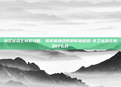 龙之谷战士转职攻略,探索最适合你的职业道路-龙之谷战士转职什么好