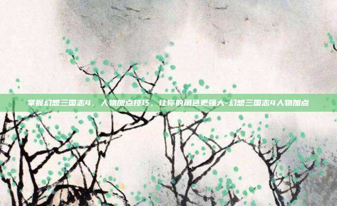 掌握幻想三国志4,人物加点技巧,让你的角色更强大-幻想三国志4人物加点