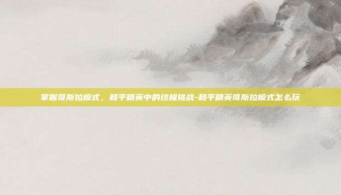 掌握哥斯拉模式,和平精英中的终极挑战-和平精英哥斯拉模式怎么玩