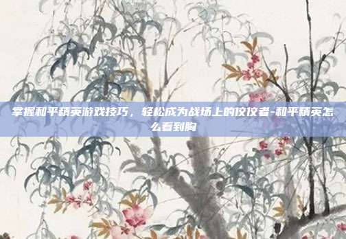 掌握和平精英游戏技巧,轻松成为战场上的佼佼者-和平精英怎么看到胸