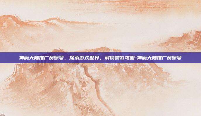 神魔大陆推广员账号,探索游戏世界,解锁精彩攻略-神魔大陆推广员账号