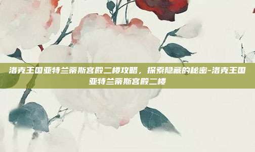 洛克王国亚特兰蒂斯宫殿二楼攻略,探索隐藏的秘密-洛克王国亚特兰蒂斯宫殿二楼