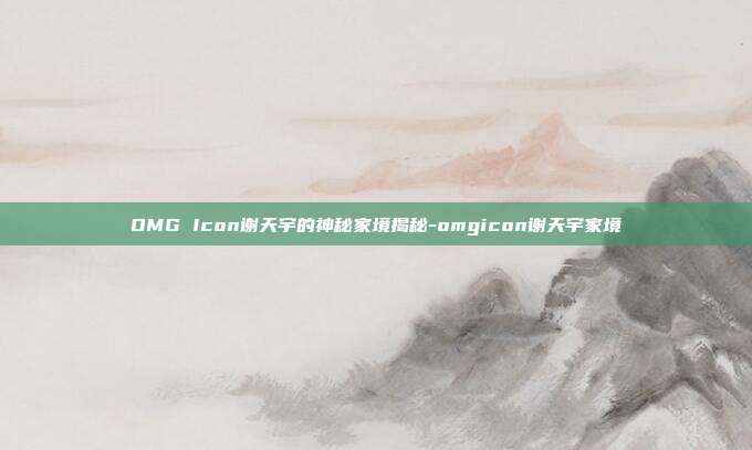 OMG Icon谢天宇的神秘家境揭秘-omgicon谢天宇家境