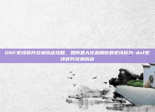 DNF史诗碎片兑换商店攻略,如何最大化利用你的史诗碎片-dnf史诗碎片兑换商店