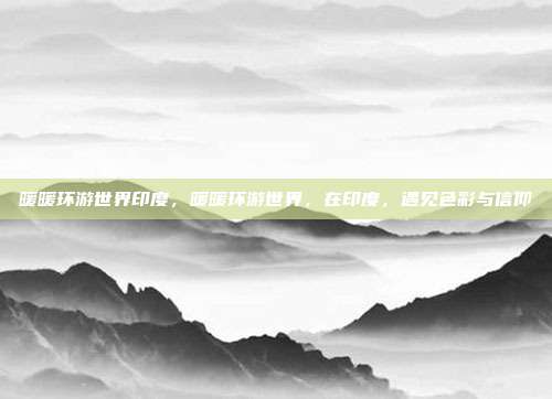 暖暖环游世界印度,暖暖环游世界,在印度,遇见色彩与信仰