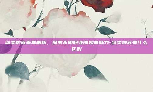 剑灵种族差异解析,探索不同职业的独有魅力-剑灵种族有什么区别