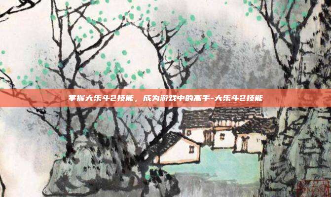掌握大乐斗2技能,成为游戏中的高手-大乐斗2技能