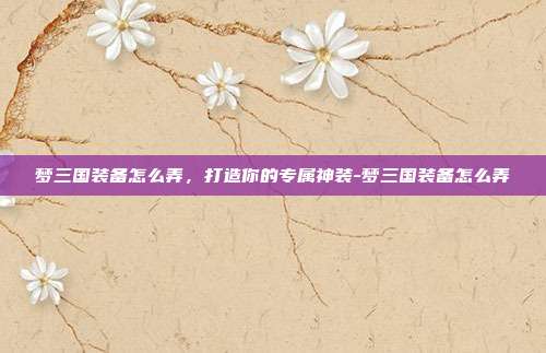 梦三国装备怎么弄,打造你的专属神装-梦三国装备怎么弄