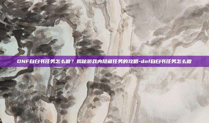 DNF自白书任务怎么做?揭秘游戏内隐藏任务的攻略-dnf自白书任务怎么做