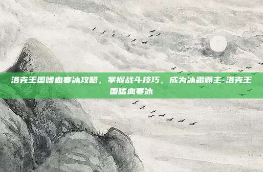 洛克王国嗜血寒冰攻略,掌握战斗技巧,成为冰霜霸主-洛克王国嗜血寒冰