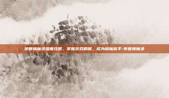 传世镇魔录深度攻略,掌握游戏精髓,成为镇魔高手-传世镇魔录