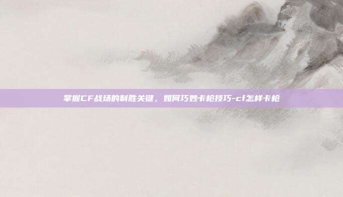 掌握CF战场的制胜关键,如何巧妙卡枪技巧-cf怎样卡枪