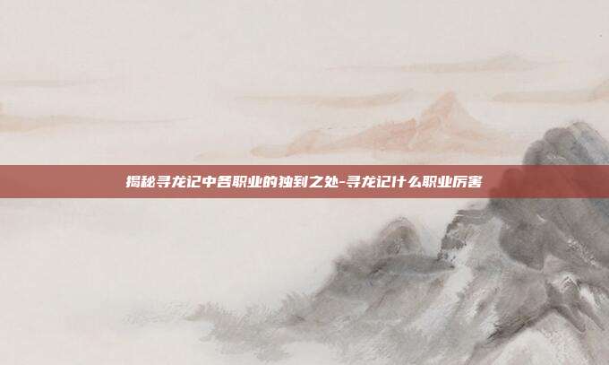揭秘寻龙记中各职业的独到之处-寻龙记什么职业厉害