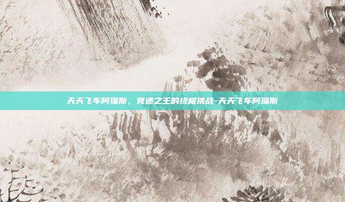 天天飞车阿瑞斯,竞速之王的终极挑战-天天飞车阿瑞斯