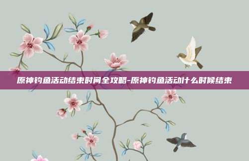原神钓鱼活动结束时间全攻略-原神钓鱼活动什么时候结束