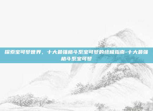 探索宝可梦世界,十大最强格斗系宝可梦的终极指南-十大最强格斗系宝可梦