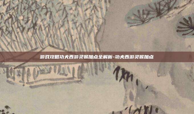 游戏攻略功夫西游灵猴加点全解析-功夫西游灵猴加点