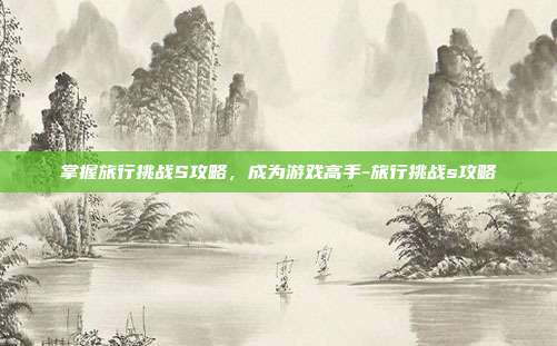 掌握旅行挑战S攻略,成为游戏高手-旅行挑战s攻略