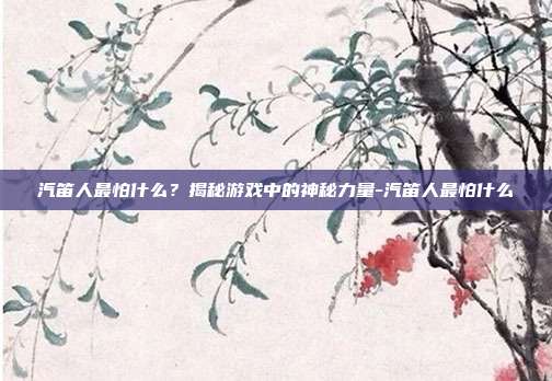 汽笛人最怕什么?揭秘游戏中的神秘力量-汽笛人最怕什么