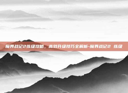 魔界战记2练级攻略,高效升级技巧全解析-魔界战记2 练级