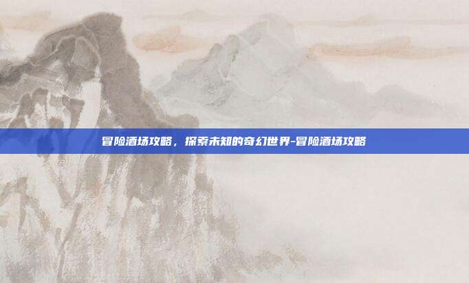 冒险酒场攻略,探索未知的奇幻世界-冒险酒场攻略