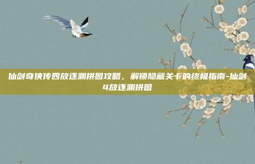 仙剑奇侠传四放逐渊拼图攻略,解锁隐藏关卡的终极指南-仙剑4放逐渊拼图
