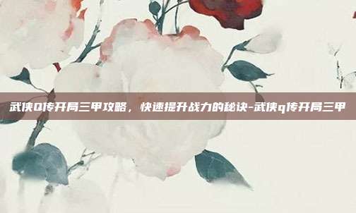 武侠Q传开局三甲攻略,快速提升战力的秘诀-武侠q传开局三甲