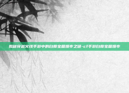 揭秘穿越火线手游中的白骨宝箱爆率之谜-cf手游白骨宝箱爆率