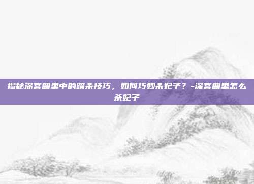 揭秘深宫曲里中的暗杀技巧,如何巧妙杀妃子?-深宫曲里怎么杀妃子