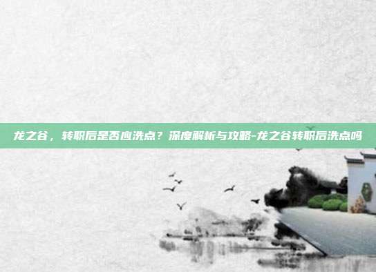龙之谷,转职后是否应洗点?深度解析与攻略-龙之谷转职后洗点吗