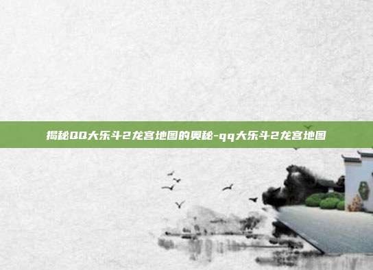 揭秘QQ大乐斗2龙宫地图的奥秘-qq大乐斗2龙宫地图